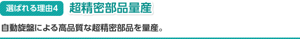 選ばれる理由4　超精密部品量産　自動旋盤による高品質な超精密部品を量産。