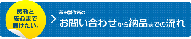 感動と安心まで届けたい。 稲田製作所のお問い合わせから納品までの流れ