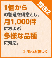 理由2 1個からの製造を得意とし、月1,000件におよぶ多様な品種に対応。